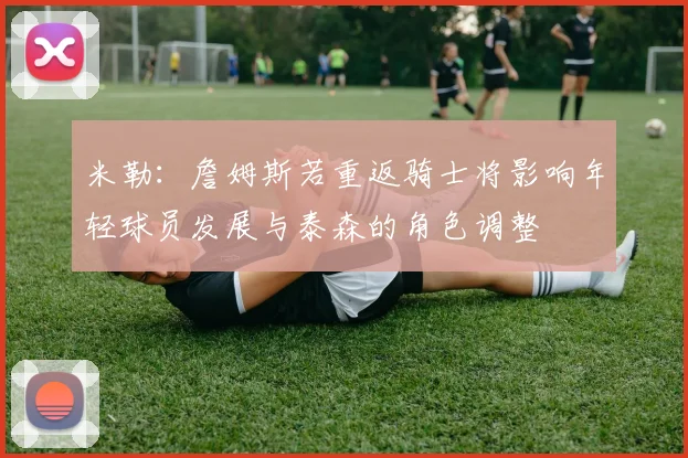 米勒:詹姆斯若重返骑士将影响年轻球员发展与泰森的角色调整