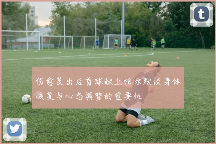 伤愈复出后首球献上帕尔默谈身体恢复与心态调整的重要性