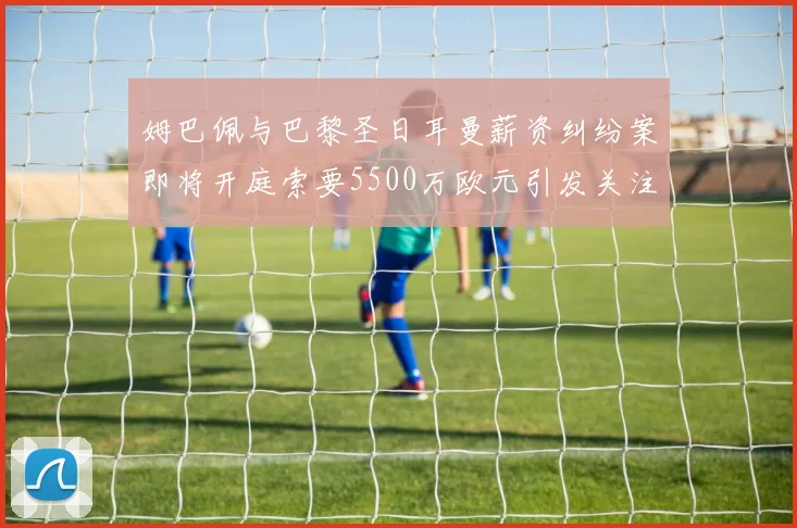 姆巴佩与巴黎圣日耳曼薪资纠纷案即将开庭索要5500万欧元引发关注
