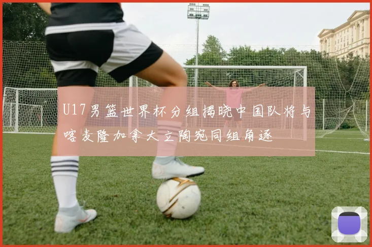 U17男篮世界杯分组揭晓中国队将与喀麦隆加拿大立陶宛同组角逐