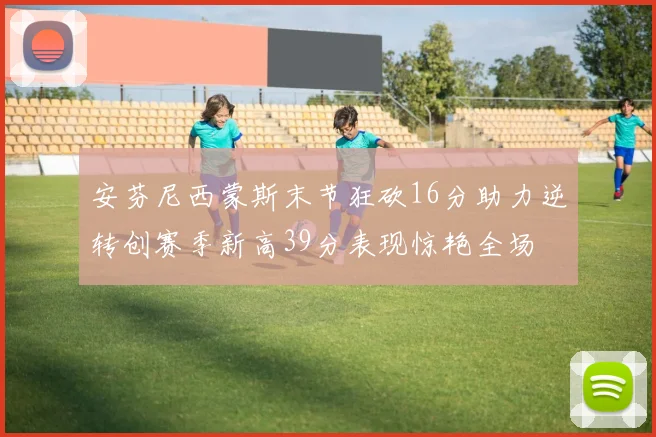 安芬尼西蒙斯末节狂砍16分助力逆转创赛季新高39分表现惊艳全场
