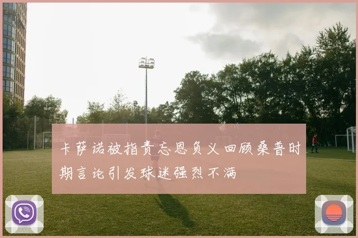 卡萨诺被指责忘恩负义回顾桑普时期言论引发球迷强烈不满