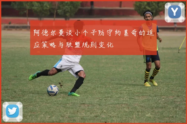 阿德尔曼谈小个子防守约基奇的适应策略与联盟规则变化