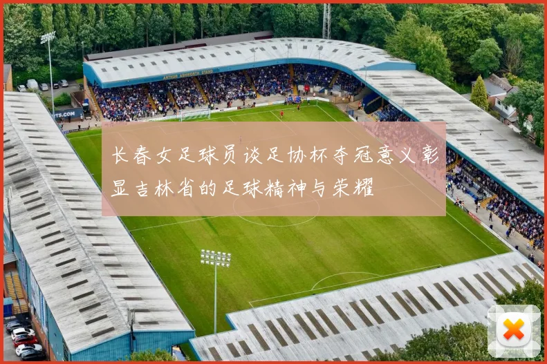 长春女足球员谈足协杯夺冠意义彰显吉林省的足球精神与荣耀
