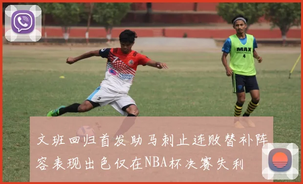 文班回归首发助马刺止连败替补阵容表现出色仅在NBA杯决赛失利
