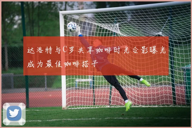 达洛特与C罗共享咖啡时光合影曝光成为最佳咖啡搭子