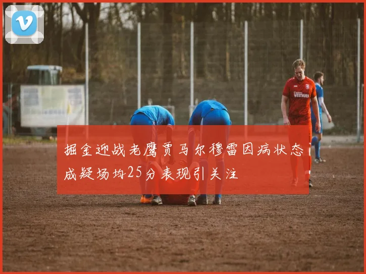 掘金迎战老鹰贾马尔穆雷因病状态成疑场均25分表现引关注